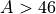 A > 46